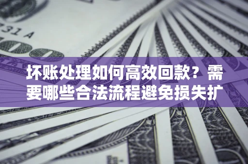 济南坏账处理如何高效回款？需要哪些合法流程避免损失扩大？