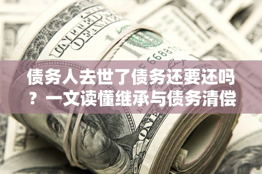 济南债务人去世了债务还要还吗？一文读懂继承与债务清偿